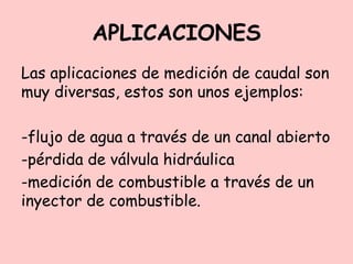 APLICACIONES
Las aplicaciones de medición de caudal son
muy diversas, estos son unos ejemplos:
-flujo de agua a través de un canal abierto
-pérdida de válvula hidráulica
-medición de combustible a través de un
inyector de combustible.
 