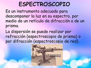 ESPECTROSCOPIO
Es un instrumento adecuado para
descomponer la luz en su espectro, por
medio de un retículo de difracción o de un
prisma.
La dispersión se puede realizar por
refracción (espectroscopio de prisma) o
por difracción (espectroscopio de red).
 