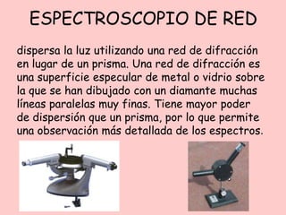 ESPECTROSCOPIO DE RED
dispersa la luz utilizando una red de difracción
en lugar de un prisma. Una red de difracción es
una superficie especular de metal o vidrio sobre
la que se han dibujado con un diamante muchas
líneas paralelas muy finas. Tiene mayor poder
de dispersión que un prisma, por lo que permite
una observación más detallada de los espectros.
 