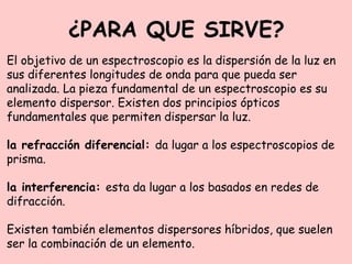 ¿PARA QUE SIRVE?
El objetivo de un espectroscopio es la dispersión de la luz en
sus diferentes longitudes de onda para que pueda ser
analizada. La pieza fundamental de un espectroscopio es su
elemento dispersor. Existen dos principios ópticos
fundamentales que permiten dispersar la luz.
la refracción diferencial: da lugar a los espectroscopios de
prisma.
la interferencia: esta da lugar a los basados en redes de
difracción.
Existen también elementos dispersores híbridos, que suelen
ser la combinación de un elemento.
 