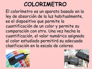 COLORIMETRO
El colorímetro es un aparato basado en la
ley de absorción de la luz habitualmente,
es el dispositivo que permite la
cuantificación de un color y permite su
comparación con otro. Una vez hecha la
cuantificación, el valor numérico asignado
al color estudiado permitirá su adecuada
clasificación en la escala de colores.
 