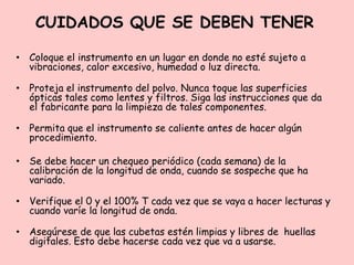CUIDADOS QUE SE DEBEN TENER
• Coloque el instrumento en un lugar en donde no esté sujeto a
vibraciones, calor excesivo, humedad o luz directa.
• Proteja el instrumento del polvo. Nunca toque las superficies
ópticas tales como lentes y filtros. Siga las instrucciones que da
el fabricante para la limpieza de tales componentes.
• Permita que el instrumento se caliente antes de hacer algún
procedimiento.
• Se debe hacer un chequeo periódico (cada semana) de la
calibración de la longitud de onda, cuando se sospeche que ha
variado.
• Verifique el 0 y el 100% T cada vez que se vaya a hacer lecturas y
cuando varíe la longitud de onda.
• Asegúrese de que las cubetas estén limpias y libres de huellas
digitales. Esto debe hacerse cada vez que va a usarse.
 