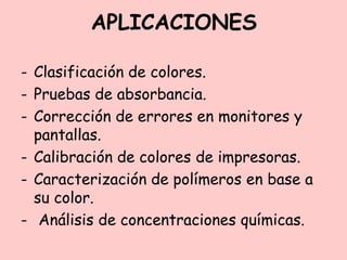 APLICACIONES
- Clasificación de colores.
- Pruebas de absorbancia.
- Corrección de errores en monitores y
pantallas.
- Calibración de colores de impresoras.
- Caracterización de polímeros en base a
su color.
- Análisis de concentraciones químicas.
 
