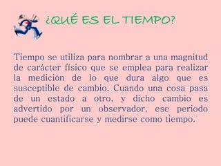 ¿QUÉ ES EL TIEMPO?
Tiempo se utiliza para nombrar a una magnitud
de carácter físico que se emplea para realizar
la medición de lo que dura algo que es
susceptible de cambio. Cuando una cosa pasa
de un estado a otro, y dicho cambio es
advertido por un observador, ese periodo
puede cuantificarse y medirse como tiempo.
 