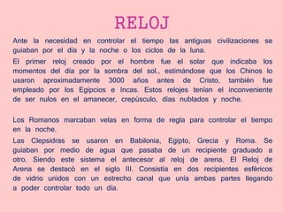RELOJ
Ante la necesidad en controlar el tiempo las antiguas civilizaciones se
guiaban por el día y la noche o los ciclos de la luna.
El primer reloj creado por el hombre fue el solar que indicaba los
momentos del día por la sombra del sol., estimándose que los Chinos lo
usaron aproximadamente 3000 años antes de Cristo, también fue
empleado por los Egipcios e Incas. Estos relojes tenían el inconveniente
de ser nulos en el amanecer, crepúsculo, días nublados y noche.
Los Romanos marcaban velas en forma de regla para controlar el tiempo
en la noche.
Las Clepsidras se usaron en Babilonia, Egipto, Grecia y Roma. Se
guiaban por medio de agua que pasaba de un recipiente graduado a
otro. Siendo este sistema el antecesor al reloj de arena. El Reloj de
Arena se destacó en el siglo III. Consistía en dos recipientes esféricos
de vidrio unidos con un estrecho canal que unía ambas partes llegando
a poder controlar todo un día.
 