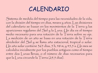 CALENDARIO
Sistema de medida del tiempo para las necesidades de la vida,
con la división del tiempo en días, meses y años. Las divisiones
del calendario se basan en los movimientos de la Tierra y las
apariciones regulares del Sol y la Luna. Un día es el tiempo
medio necesario para una rotación de la Tierra sobre su eje.
La medición de un año se basa en una rotación de la Tierra
alrededor del Sol y se llama año estacional, tropical o solar.
Un año solar contiene 365 días, 5 h, 48 m, y 45,5 s. Un mes se
calculaba inicialmente por los pueblos antiguos como el tiempo
entre dos Lunas llenas, o el número de días necesarios para
que la Luna circunde la Tierra (29,5 días).
 