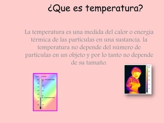 ¿Que es temperatura?
La temperatura es una medida del calor o energía
térmica de las partículas en una sustancia. la
temperatura no depende del número de
partículas en un objeto y por lo tanto no depende
de su tamaño.
 