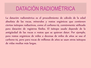 DATACIÓN RADIOMÉTRICA
La datación radiométrica es el procedimiento de cálculo de la edad
absoluta de las rocas, minerales y restos orgánicos que contienen
ciertos isótopos radiactivos, como el carbono-14, comúnmente utilizado
para datación de registros fósiles. El isótopo usado depende de la
antigüedad de las rocas o restos que se quieran datar. Por ejemplo,
para restos orgánicos de miles a decenas de miles de años se usa el
carbono-14, pero para rocas de millones de años se usan otros isótopos
de vidas medias más largas.
 