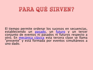 El tiempo permite ordenar los sucesos en secuencias,
estableciendo un pasado, un futuro y un tercer
conjunto de eventos ni pasados ni futuros respecto a
otro. En mecánica clásica esta tercera clase se llama
"presente" y está formada por eventos simultáneos a
uno dado.
 