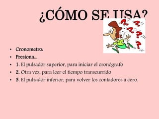 ¿CÓMO SE USA?
• Cronometro:
• Presiona...
• 1. El pulsador superior, para iniciar el cronógrafo
• 2. Otra vez, para leer el tiempo transcurrido
• 3. El pulsador inferior, para volver los contadores a cero.
 