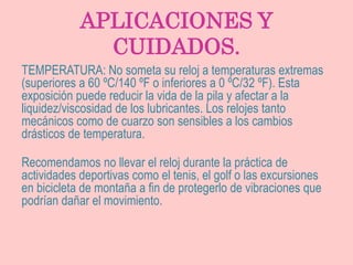 APLICACIONES Y
CUIDADOS.
TEMPERATURA: No someta su reloj a temperaturas extremas
(superiores a 60 ºC/140 ºF o inferiores a 0 ºC/32 ºF). Esta
exposición puede reducir la vida de la pila y afectar a la
liquidez/viscosidad de los lubricantes. Los relojes tanto
mecánicos como de cuarzo son sensibles a los cambios
drásticos de temperatura.
Recomendamos no llevar el reloj durante la práctica de
actividades deportivas como el tenis, el golf o las excursiones
en bicicleta de montaña a fin de protegerlo de vibraciones que
podrían dañar el movimiento.
 