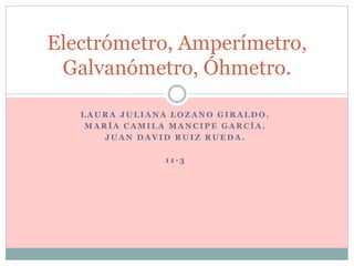 L A U R A J U L I A N A L O Z A N O G I R A L D O .
M A R Í A C A M I L A M A N C I P E G A R C Í A .
J U A N D A V I D R U I Z R U E D A .
1 1 - 3
Electrómetro, Amperímetro,
Galvanómetro, Óhmetro.
 