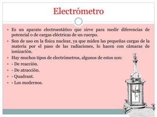 Electrómetro
 Es un aparato electroestático que sirve para medir diferencias de
potencial o de cargas eléctricas de un cuerpo.
 Son de uso en la física nuclear, ya que miden las pequeñas cargas de la
materia por el paso de las radiaciones, lo hacen con cámaras de
ionización.
 Hay muchos tipos de electrómetros, algunos de estos son:
 - De reacción.
 - De atracción.
 - Quadrant.
 - Los modernos.
 