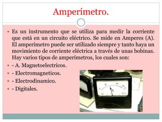 Amperímetro.
 Es un instrumento que se utiliza para medir la corriente
que está en un circuito eléctrico. Se mide en Amperes (A).
El amperímetro puede ser utilizado siempre y tanto haya un
movimiento de corriente eléctrica a través de unas bobinas.
Hay varios tipos de amperímetros, los cuales son:
 - A. Magnetoelectricos.
 - Electromagneticos.
 - Electrodinamico.
 - Digitales.
 