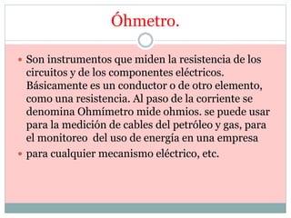 Óhmetro.
 Son instrumentos que miden la resistencia de los
circuitos y de los componentes eléctricos.
Básicamente es un conductor o de otro elemento,
como una resistencia. Al paso de la corriente se
denomina Ohmímetro mide ohmios. se puede usar
para la medición de cables del petróleo y gas, para
el monitoreo del uso de energía en una empresa
 para cualquier mecanismo eléctrico, etc.
 