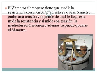  El óhmetro siempre se tiene que medir la
resistencia con el circuito abierto ya que el óhmetro
emite una tensión y depende de cual le llega este
mide la resistencia y si mide con tensión, la
medición será errónea y además se puede quemar
el óhmetro.
 