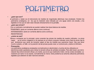 • ¿para que son?
el polímetro o tester es el instrumento de medida de magnitudes eléctricas mas empleado. Existen los
polímetros analógicos, en los que la medición esta indicada por una aguja sobre una escala, y los
digitales en los que el valor esta indicado directamente en la pantalla.
• ¿para que sirven?
Con un polímetro normalmente se pueden realizar tres tipos básicos de medida:
TENSIONES: (tanto en corriente alterna como continua).
INTENSIDADES: (tanto en corriente alterna como continua).
RESISTENCIAS.
• ¿como se usa?
Vamos a empezar por lo principal, como conectar las pinzas de medida de nuestro milímetro. La pinza
negra es el común (negativo) e irá siempre en el mismo conector indicado como Será la pinza roja la
que tendremos que variar de conector según el tipo de medida que queramos hacer. Hay que tener
mucho cuidado, un fallo en la posición de las pinzas puede crear un cortocircuito y dañar el milímetro.
• Precaución
Los polímetros analógicos empleados normalmente en electricidad y muchos de los utilizados en
electrónica están ajustados para indicar la tensión eficaz de señales sinodales. Para ello hacen uso de la
relación fija entre la tensión eficaz y la media, que es la que realmente miden, de las ondas sinodales. La
medición por tanto no es exacta, normalmente es menor. Este problema se solventa utilizando polímetros
digitales que obtienen el valor real de la tensión.
 