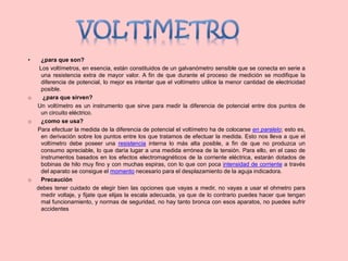 • ¿para que son?
Los voltímetros, en esencia, están constituidos de un galvanómetro sensible que se conecta en serie a
una resistencia extra de mayor valor. A fin de que durante el proceso de medición se modifique la
diferencia de potencial, lo mejor es intentar que el voltímetro utilice la menor cantidad de electricidad
posible.
o ¿para que sirven?
Un voltímetro es un instrumento que sirve para medir la diferencia de potencial entre dos puntos de
un circuito eléctrico.
o ¿como se usa?
Para efectuar la medida de la diferencia de potencial el voltímetro ha de colocarse en paralelo; esto es,
en derivación sobre los puntos entre los que tratamos de efectuar la medida. Esto nos lleva a que el
voltímetro debe poseer una resistencia interna lo más alta posible, a fin de que no produzca un
consumo apreciable, lo que daría lugar a una medida errónea de la tensión. Para ello, en el caso de
instrumentos basados en los efectos electromagnéticos de la corriente eléctrica, estarán dotados de
bobinas de hilo muy fino y con muchas espiras, con lo que con poca intensidad de corriente a través
del aparato se consigue el momento necesario para el desplazamiento de la aguja indicadora.
o Precaución
debes tener cuidado de elegir bien las opciones que vayas a medir, no vayas a usar el ohmetro para
medir voltaje, y fijate que elijas la escala adecuada, ya que de lo contrario puedes hacer que tengan
mal funcionamiento, y normas de seguridad, no hay tanto bronca con esos aparatos, no puedes sufrir
accidentes
 