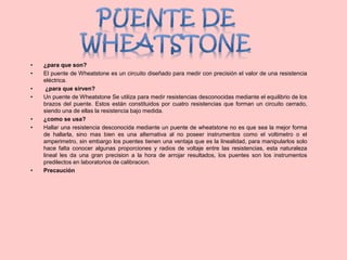 • ¿para que son?
• El puente de Wheatstone es un circuito diseñado para medir con precisión el valor de una resistencia
eléctrica.
• ¿para que sirven?
• Un puente de Wheatstone Se utiliza para medir resistencias desconocidas mediante el equilibrio de los
brazos del puente. Estos están constituidos por cuatro resistencias que forman un circuito cerrado,
siendo una de ellas la resistencia bajo medida.
• ¿como se usa?
• Hallar una resistencia desconocida mediante un puente de wheatstone no es que sea la mejor forma
de hallarla, sino mas bien es una alternativa al no poseer instrumentos como el voltimetro o el
amperimetro, sin embargo los puentes tienen una ventaja que es la linealidad, para manipularlos solo
hace falta conocer algunas proporciones y radios de voltaje entre las resistencias, esta naturaleza
lineal les da una gran precision a la hora de arrojar resultados, los puentes son los instrumentos
predilectos en laboratorios de calibracion.
• Precaución
 