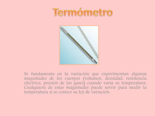 Se fundamenta en la variación que experimentan algunas
magnitudes de los cuerpos (volumen, densidad, resistencia
eléctrica, presión de los gases) cuando varía su temperatura.
Cualquiera de estas magnitudes puede servir para medir la
temperatura si se conoce su ley de variación.
 