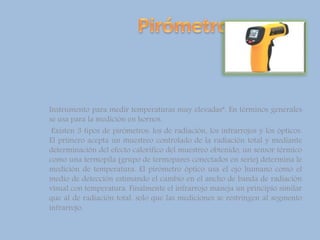 Instrumento para medir temperaturas muy elevadas”. En términos generales
se usa para la medición en hornos.
Existen 3 tipos de pirómetros: los de radiación, los infrarrojos y los ópticos.
El primero acepta un muestreo controlado de la radiación total y mediante
determinación del efecto calorífico del muestreo obtenido, un sensor térmico
como una termopila (grupo de termopares conectados en serie) determina le
medición de temperatura. El pirómetro óptico usa el ojo humano como el
medio de detección estimando el cambio en el ancho de banda de radiación
visual con temperatura. Finalmente el infrarrojo maneja un principio similar
que al de radiación total, solo que las mediciones se restringen al segmento
infrarrojo.
 