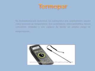En Instrumentación industrial, los termopares son ampliamente usados
como sensores de temperatura. Son económicos, intercambiables, tienen
conectores estándar y son capaces de medir un amplio rango de
temperaturas.
 