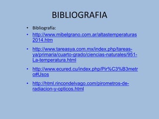 BIBLIOGRAFIA
• Bibliografía:
• http://www.mibelgrano.com.ar/altastemperaturas
2014.htm
• http://www.tareasya.com.mx/index.php/tareas-
ya/primaria/cuarto-grado/ciencias-naturales/951-
La-temperatura.html
• http://www.ecured.cu/index.php/Pir%C3%B3metr
o#Usos
• http://html.rincondelvago.com/pirometros-de-
radiacion-y-opticos.html
 
