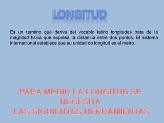 Es un termino que deriva del vocablo latino longitudes trata de la
magnitud física que expresa la distancia entre dos puntos. El sistema
internacional establece que su unidad de longitud es el metro.
 