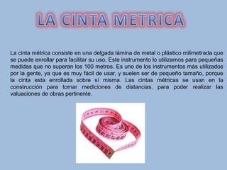 La cinta métrica consiste en una delgada lámina de metal o plástico milimetrada que
se puede enrollar para facilitar su uso. Este instrumento lo utilizamos para pequeñas
medidas que no superan los 100 metros. Es uno de los instrumentos más utilizados
por la gente, ya que es muy fácil de usar, y suelen ser de pequeño tamaño, porque
la cinta esta enrollada sobre sí misma. Las cintas métricas se usan en la
construcción para tomar mediciones de distancias, para poder realizar las
valuaciones de obras pertinente.
 