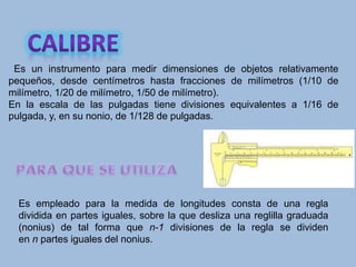 Es un instrumento para medir dimensiones de objetos relativamente
pequeños, desde centímetros hasta fracciones de milímetros (1/10 de
milímetro, 1/20 de milímetro, 1/50 de milímetro).
En la escala de las pulgadas tiene divisiones equivalentes a 1/16 de
pulgada, y, en su nonio, de 1/128 de pulgadas.
Es empleado para la medida de longitudes consta de una regla
dividida en partes iguales, sobre la que desliza una reglilla graduada
(nonius) de tal forma que n-1 divisiones de la regla se dividen
en n partes iguales del nonius.
 
