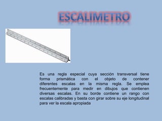 Es una regla especial cuya sección transversal tiene
forma prismática con el objeto de contener
diferentes escalas en la misma regla. Se emplea
frecuentemente para medir en dibujos que contienen
diversas escalas. En su borde contiene un rango con
escalas calibradas y basta con girar sobre su eje longitudinal
para ver la escala apropiada
 