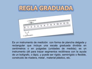 Es un instrumento de medición con forma de plancha delgada y
rectangular que incluye una escala graduada dividida en
centímetros o en pulgadas (unidades de medida); es un
instrumento útil para trazar segmentos rectilíneos con la ayuda
de un bolígrafo o lápiz, y puede ser rígido, semirrígido o flexible,
construido de madera, metal , material plástico, etc.
 