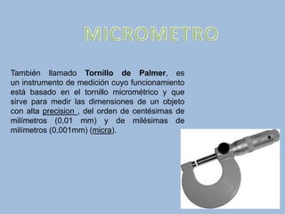 También llamado Tornillo de Palmer, es
un instrumento de medición cuyo funcionamiento
está basado en el tornillo micrométrico y que
sirve para medir las dimensiones de un objeto
con alta precision , del orden de centésimas de
milímetros (0,01 mm) y de milésimas de
milímetros (0,001mm) (micra).
 