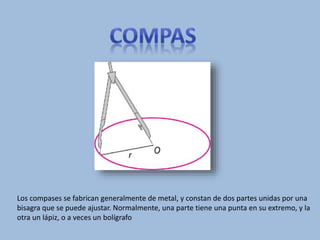 Los compases se fabrican generalmente de metal, y constan de dos partes unidas por una
bisagra que se puede ajustar. Normalmente, una parte tiene una punta en su extremo, y la
otra un lápiz, o a veces un bolígrafo
 