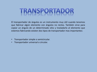 El transportador de ángulos es un instrumento muy útil cuando tenemos
que fabricar algún elemento con ángulos no rectos. También sirve para
copiar un ángulo de un determinado sitio y trasladarlo al elemento que
estemos fabricando existen dos tipos de transportador mas importantes:
• Transportador simple o semicircular.
• Transportador universal o circular.
 