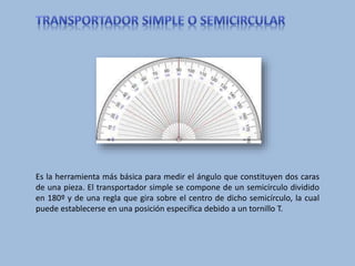 Es la herramienta más básica para medir el ángulo que constituyen dos caras
de una pieza. El transportador simple se compone de un semicírculo dividido
en 180º y de una regla que gira sobre el centro de dicho semicírculo, la cual
puede establecerse en una posición específica debido a un tornillo T.
 