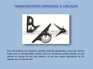 Esta herramienta de medición, también llamada goniómetro, tiene las mismas
bases que el transportador simple, pero se encuentra perfeccionado, ya que
admite un campo de uso más amplio a la vez que mayor descripción de los
ángulos que se deseen leer.
 