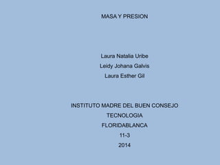 MASA Y PRESION
Laura Natalia Uribe
Leidy Johana Galvis
Laura Esther Gil
INSTITUTO MADRE DEL BUEN CONSEJO
TECNOLOGIA
FLORIDABLANCA
11-3
2014
 