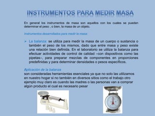 En general los instrumentos de masa son aquellos con los cuales se pueden
determinar el peso , o bien, la masa de un objeto.
Instrumentos desarrollados para medir la masa:
 La balanza: se utiliza para medir la masa de un cuerpo o sustancia o
también el peso de los mismos, dado que entre masa y peso existe
una relación bien definida. En el laboratorio se utiliza la balanza para
efectuar actividades de control de calidad –con dispositivos como las
pipetas–, para preparar mezclas de componentes en proporciones
predefinidas y para determinar densidades o pesos específicos.
﻿Aplicación de la balanza
son consideradas herramientas esenciales ya que no solo las utilizamos
en nuestro hogar si no también en diversos sitios como el trabajo otro
ejemplo muy claro es cuando las madres o las personas van a comprar
algún producto el cual es necesario pesar
 