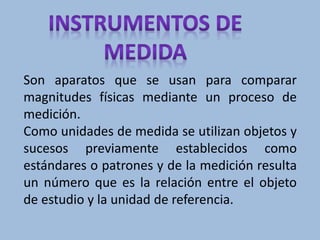 Son aparatos que se usan para comparar
magnitudes físicas mediante un proceso de
medición.
Como unidades de medida se utilizan objetos y
sucesos previamente establecidos como
estándares o patrones y de la medición resulta
un número que es la relación entre el objeto
de estudio y la unidad de referencia.
 