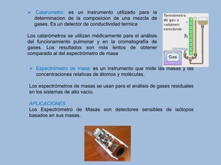  Espectrómetro de masa: es un instrumento que mide las masas y las
concentraciones relativas de átomos y moléculas.
Los espectrómetros de masas se usan para el análisis de gases residuales
en los sistemas de alto vacío.
APLICACIONES
Los Espectrómetro de Masas son detectores sensibles de isótopos
basados en sus masas.
 Catarometro: es un instrumento utilizado para la
determinacion de la composicion de una mezcla de
gases. Es un detector de conductividad termica
Los catarómetros se utilizan médicamente para el análisis
del funcionamiento pulmonar y en la cromatografía de
gases. Los resultados son más lentos de obtener
comparado al del espectrómetro de masa
 