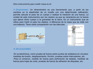 Otro instrumento para medir masa es el:
 Dinamómetro: Un dinamómetro es una herramienta que, a partir de los
cambios en la elasticidad de un muelle con una determinada calibración,
permite calcular el peso de un cuerpo o realizar la medición de una fuerza. La
unidad de este instrumentos son los newton ya que se caracteriza por la fuerza
que ejerce dicho cuerpo a la gravedad de la tierra. Es un instrumento que se
utiliza para medir el peso los objetos. A diferencia de la masa que se mide con
una balanza. Tiene cierta comparación con las básculas.
 APLICACIONES
-En la electrónica, como prueba de fuerza sobre puntos de soldadura en circuitos;
medidas de torsión, desplazamiento, fricción, pruebas sobre interruptores, etc.
-Para el comercio, medida de fuerza para perforación de tarjetas, medidas de
fuerza para hojas de corte, pruebas de fuerza de adhesión de etiquetas, etc.
 