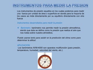 Los instrumentos de presión aquellos en los cuales podemos para medir
una fuerza por unidad de área o superficie en donde para la mayoría de
los casos se mide directamente por su equilibrio directamente con otra
fuerza
Instrumentos desarrollados para medir la presión
 Barómetro: barómetro nos permite medir la presión atmosférica,
siendo que ésta se define como la presión que realiza el aire que
nos rodea sobre nuestra atmósfera.
Puede usarse tanto para asistir en la predicción del clima como para
determinar la altitud.
APLICACION
Los barómetros AVM-4000 son aparatos multifunción (para presión,
temperatura, humedad, velocidad del viento, etc.)
 