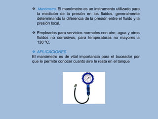  Manómetro, El manómetro es un instrumento utilizado para
la medición de la presión en los fluidos, generalmente
determinando la diferencia de la presión entre el fluido y la
presión local.
 Empleados para servicios normales con aire, agua y otros
fluidos no corrosivos, para temperaturas no mayores a
130 ºC.
 APLICACIONES
El manómetro es de vital importancia para el buceador por
que le permite conocer cuanto aire le resta en el tanque
 