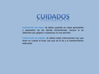 Instrumento de masa: se deben guardar en cajas apropiadas
y separados de las demás herramientas, porque si se
deforman por golpes o rozaduras no nos servirán.
Instrumento de presión: al utilizar estos instrumentos hay que
tener en cuenta el buen uso que se le de y el mantenimiento
adecuado
 