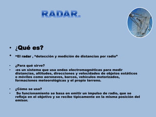 • ¿Qué es?
• -El radar , “detección y medición de distancias por radio”
• ¿Para qué sirve?
• -es un sistema que usa ondas electromagnéticas para medir
distancias, altitudes, direcciones y velocidades de objetos estáticos
o móviles como aeronaves, barcos, vehículos motorizados,
formaciones meteorológicas y el propio terreno.
• ¿Cómo se usa?
• Su funcionamiento se basa en emitir un impulso de radio, que se
refleja en el objetivo y se recibe típicamente en la misma posición del
emisor.
 
