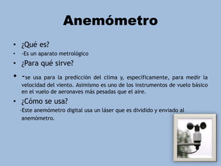 Anemómetro
• ¿Qué es?
• -Es un aparato metrológico
• ¿Para qué sirve?
• -se usa para la predicción del clima y, específicamente, para medir la
velocidad del viento. Asimismo es uno de los instrumentos de vuelo básico
en el vuelo de aeronaves más pesadas que el aire.
• ¿Cómo se usa?
-Este anemómetro digital usa un láser que es dividido y enviado al
anemómetro.
 
