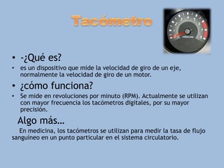• -¿Qué es?
• es un dispositivo que mide la velocidad de giro de un eje,
normalmente la velocidad de giro de un motor.
• ¿cómo funciona?
• Se mide en revoluciones por minuto (RPM). Actualmente se utilizan
con mayor frecuencia los tacómetros digitales, por su mayor
precisión.
Algo más…
En medicina, los tacómetros se utilizan para medir la tasa de flujo
sanguíneo en un punto particular en el sistema circulatorio.
 