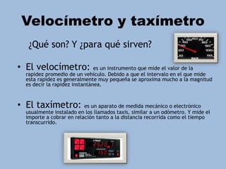 Velocímetro y taxímetro
¿Qué son? Y ¿para qué sirven?
• El velocímetro: es un instrumento que mide el valor de la
rapidez promedio de un vehículo. Debido a que el intervalo en el que mide
esta rapidez es generalmente muy pequeña se aproxima mucho a la magnitud
es decir la rapidez instantánea.
• El taxímetro: es un aparato de medida mecánico o electrónico
usualmente instalado en los llamados taxis, similar a un odómetro. Y mide el
importe a cobrar en relación tanto a la distancia recorrida como el tiempo
transcurrido.
 