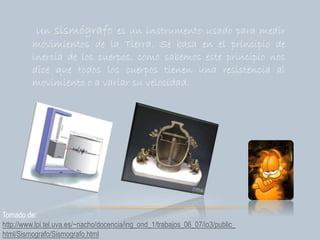 Un sismógrafo es un instrumento usado para medir
movimientos de la Tierra. Se basa en el principio de
inercia de los cuerpos, como sabemos este principio nos
dice que todos los cuerpos tienen una resistencia al
movimiento o a variar su velocidad.
Tomado de:
http://www.lpi.tel.uva.es/~nacho/docencia/ing_ond_1/trabajos_06_07/io3/public_
html/Sismografo/Sismografo.html
 